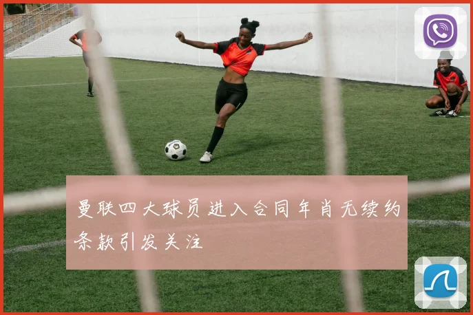 曼联四大球员进入合同年肖无续约条款引发关注