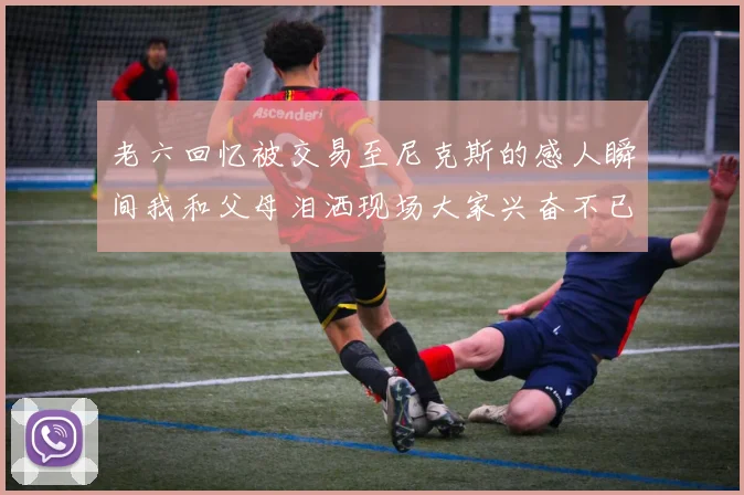 老六回忆被交易至尼克斯的感人瞬间我和父母泪洒现场大家兴奋不已