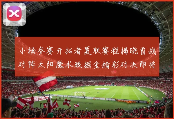 小杨参赛开拓者夏联赛程揭晓首战对阵太阳魔术狼掘金精彩对决即将开启