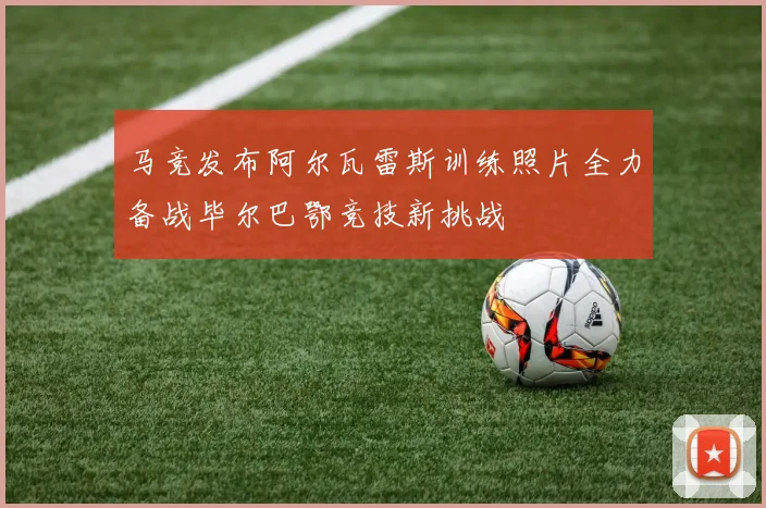 马竞发布阿尔瓦雷斯训练照片全力备战毕尔巴鄂竞技新挑战