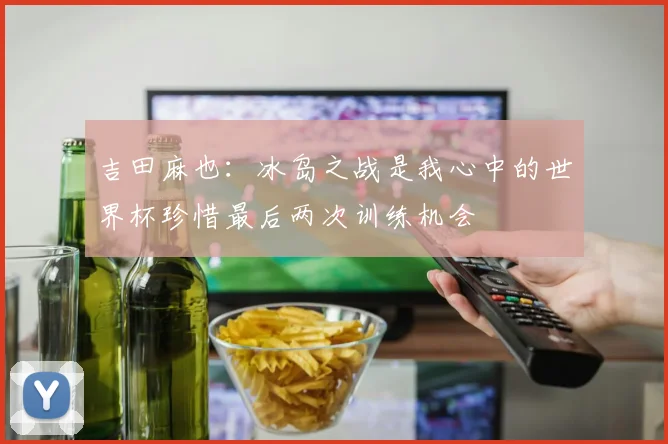 吉田麻也：冰岛之战是我心中的世界杯珍惜最后两次训练机会