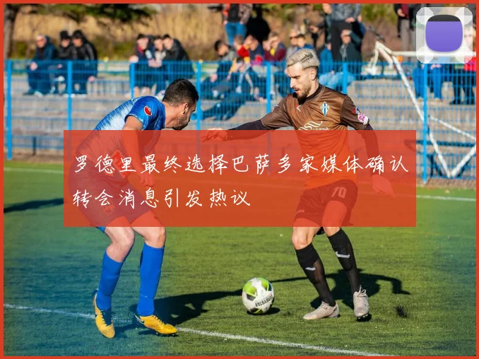 罗德里最终选择巴萨多家媒体确认转会消息引发热议