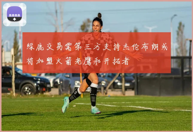 绿鹿交易需第三方支持杰伦布朗或将加盟火箭老鹰和开拓者