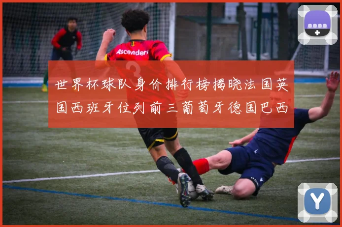世界杯球队身价排行榜揭晓法国英国西班牙位列前三葡萄牙德国巴西身价均超九亿欧元