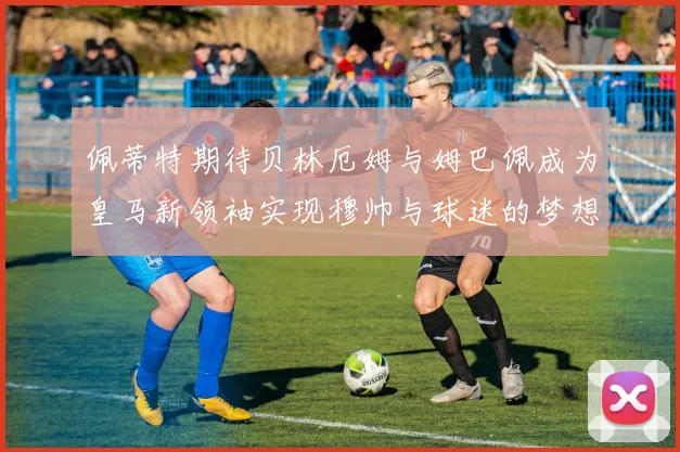 佩蒂特期待贝林厄姆与姆巴佩成为皇马新领袖实现穆帅与球迷的梦想