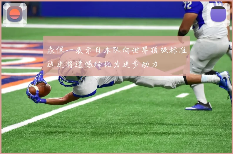 森保一表示日本队向世界顶级标准迈进将遗憾转化为进步动力