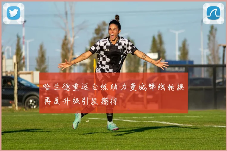 哈兰德重返合练助力曼城锋线轮换再度升级引发期待