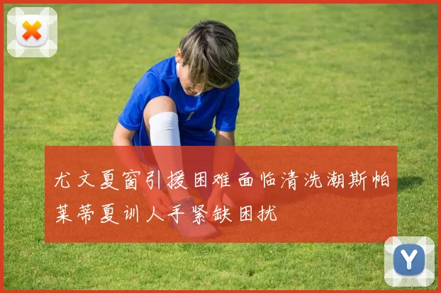 尤文夏窗引援困难面临清洗潮斯帕莱蒂夏训人手紧缺困扰