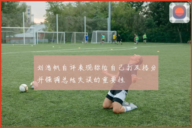刘浩帆自评表现称给自己打及格分并强调总结失误的重要性