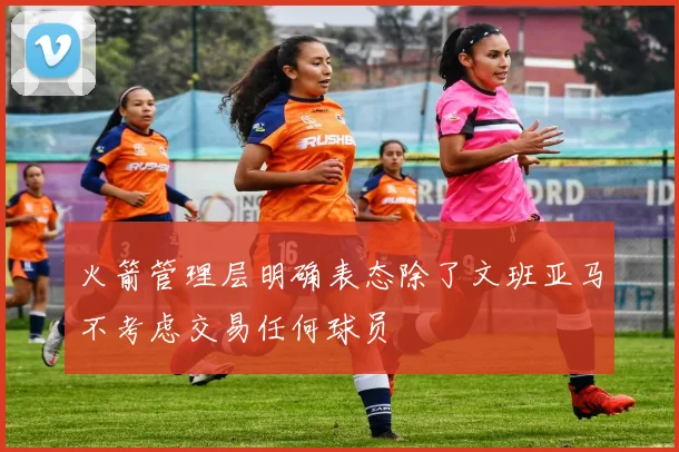火箭管理层明确表态除了文班亚马不考虑交易任何球员