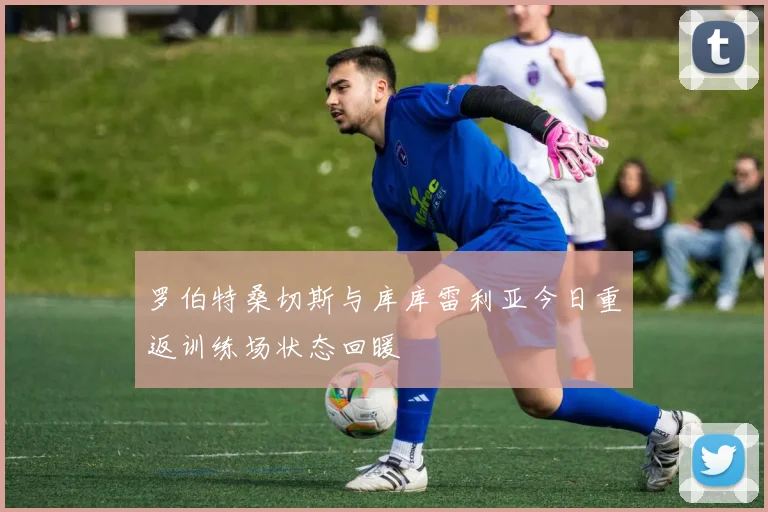 罗伯特桑切斯与库库雷利亚今日重返训练场状态回暖