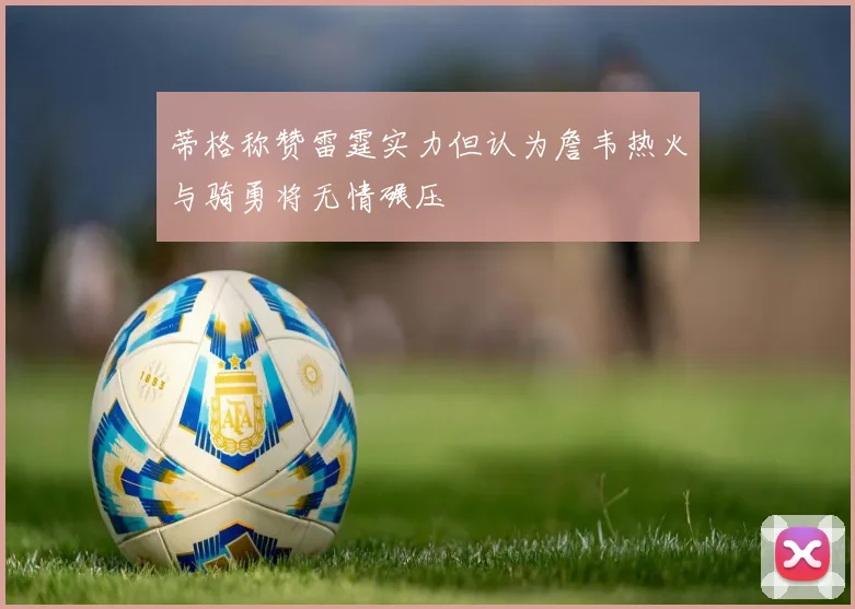 蒂格称赞雷霆实力但认为詹韦热火与骑勇将无情碾压
