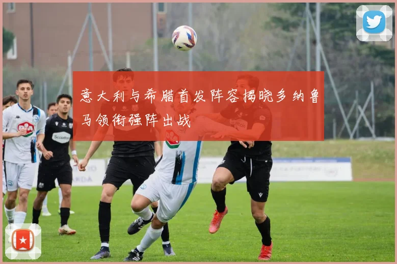 意大利与希腊首发阵容揭晓多纳鲁马领衔强阵出战