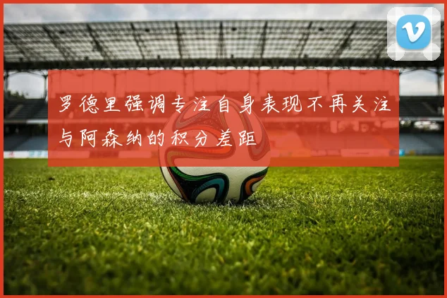 罗德里强调专注自身表现不再关注与阿森纳的积分差距