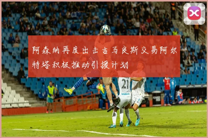阿森纳再度出击吉马良斯交易阿尔特塔积极推动引援计划