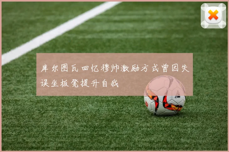 库尔图瓦回忆穆帅激励方式曾因失误坐板凳提升自我