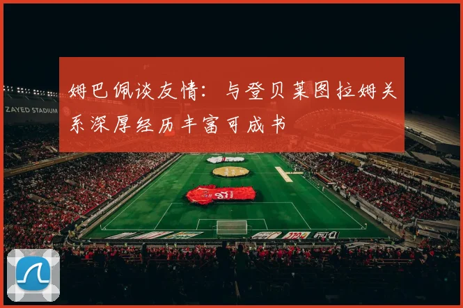 姆巴佩谈友情：与登贝莱图拉姆关系深厚经历丰富可成书