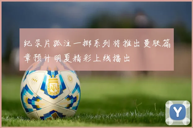 纪录片孤注一掷系列将推出曼联篇章预计明夏精彩上线播出