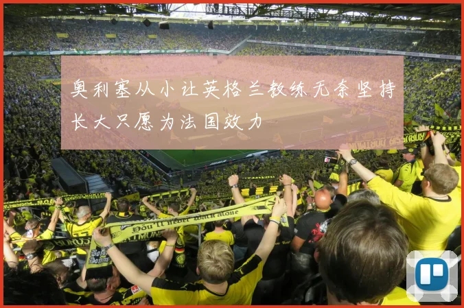 奥利塞从小让英格兰教练无奈坚持长大只愿为法国效力
