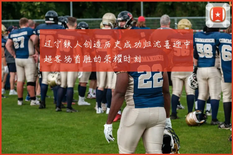辽宁铁人创造历史成功归沈喜迎中超客场首胜的荣耀时刻