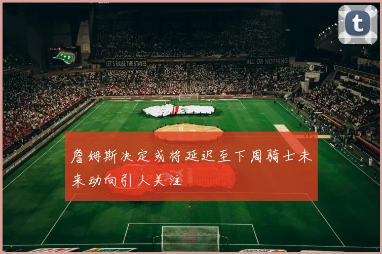 詹姆斯决定或将延迟至下周骑士未来动向引人关注