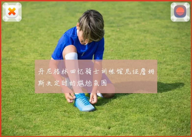 丹尼格林回忆骑士训练馆见证詹姆斯决定时的尴尬氛围
