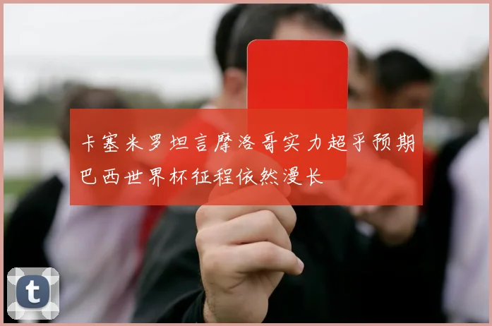 卡塞米罗坦言摩洛哥实力超乎预期巴西世界杯征程依然漫长