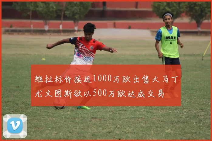 维拉标价接近1000万欧出售大马丁尤文图斯欲以500万欧达成交易