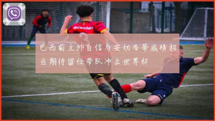 巴西前主帅自信与安切洛蒂成绩相当期待留任带队冲击世界杯