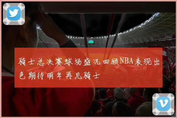 骑士总决赛球场盛况回顾NBA表现出色期待明年再见骑士