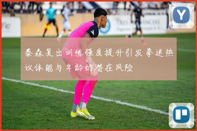 泰森复出训练强度提升引发拳迷热议体能与年龄的潜在风险