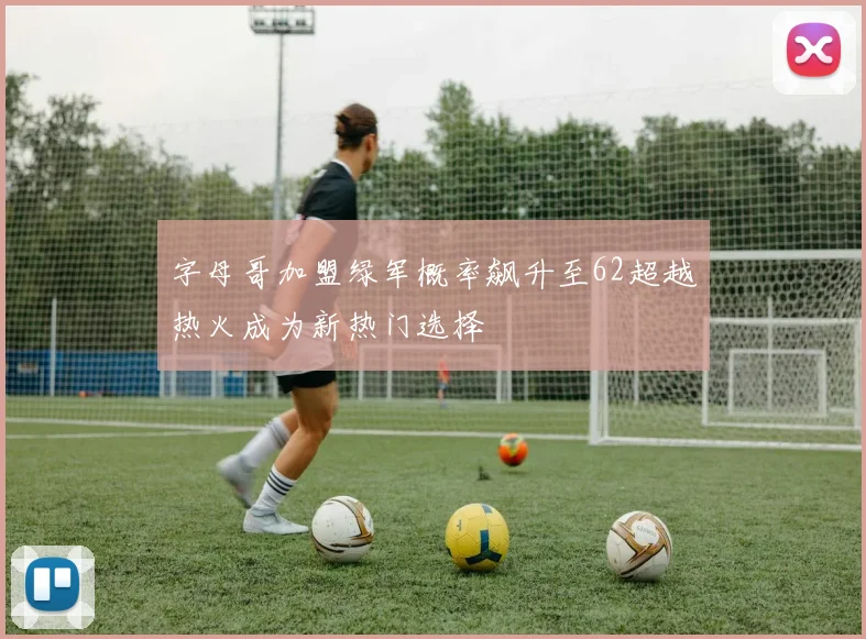 字母哥加盟绿军概率飙升至62超越热火成为新热门选择